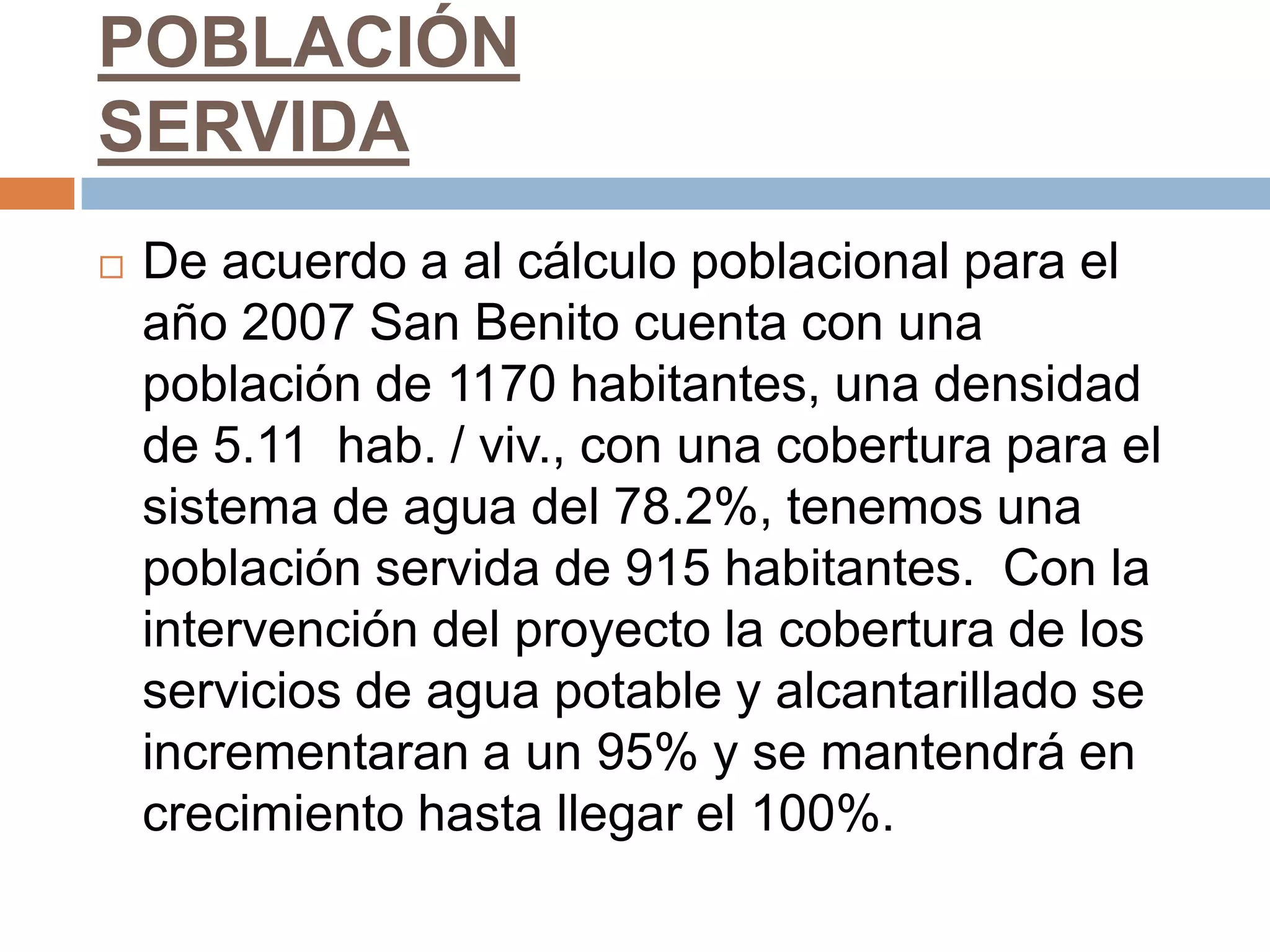 POBLACIÓN
SERVIDA
   De acuerdo a al cálculo poblacional para el
    año 2007 San Benito cuenta con una
    población de 1170 habitantes, una densidad
    de 5.11 hab. / viv., con una cobertura para el
    sistema de agua del 78.2%, tenemos una
    población servida de 915 habitantes. Con la
    intervención del proyecto la cobertura de los
    servicios de agua potable y alcantarillado se
    incrementaran a un 95% y se mantendrá en
    crecimiento hasta llegar el 100%.
 