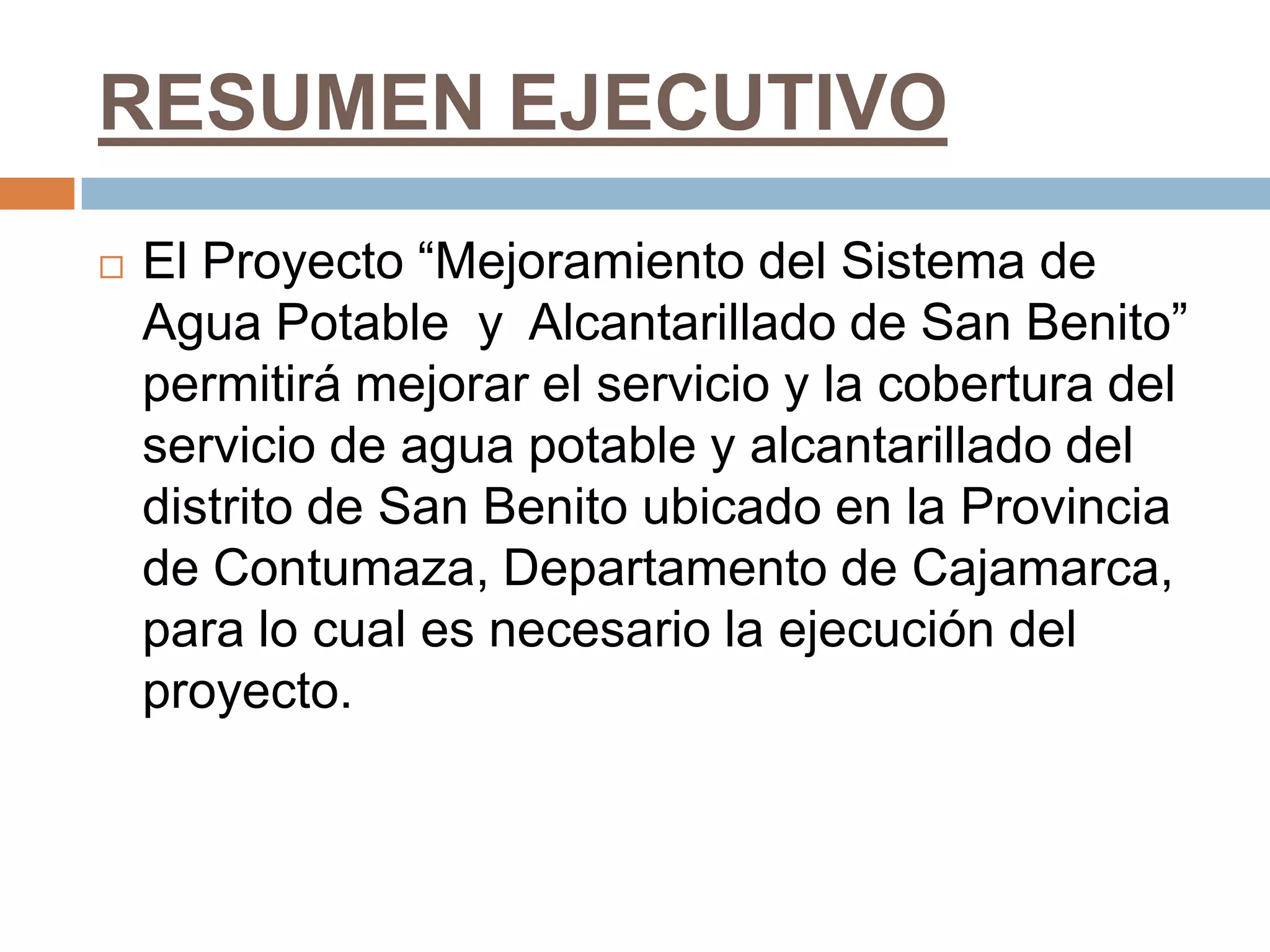 RESUMEN EJECUTIVO
   El Proyecto “Mejoramiento del Sistema de
    Agua Potable y Alcantarillado de San Benito”
    permitirá mejorar el servicio y la cobertura del
    servicio de agua potable y alcantarillado del
    distrito de San Benito ubicado en la Provincia
    de Contumaza, Departamento de Cajamarca,
    para lo cual es necesario la ejecución del
    proyecto.
 