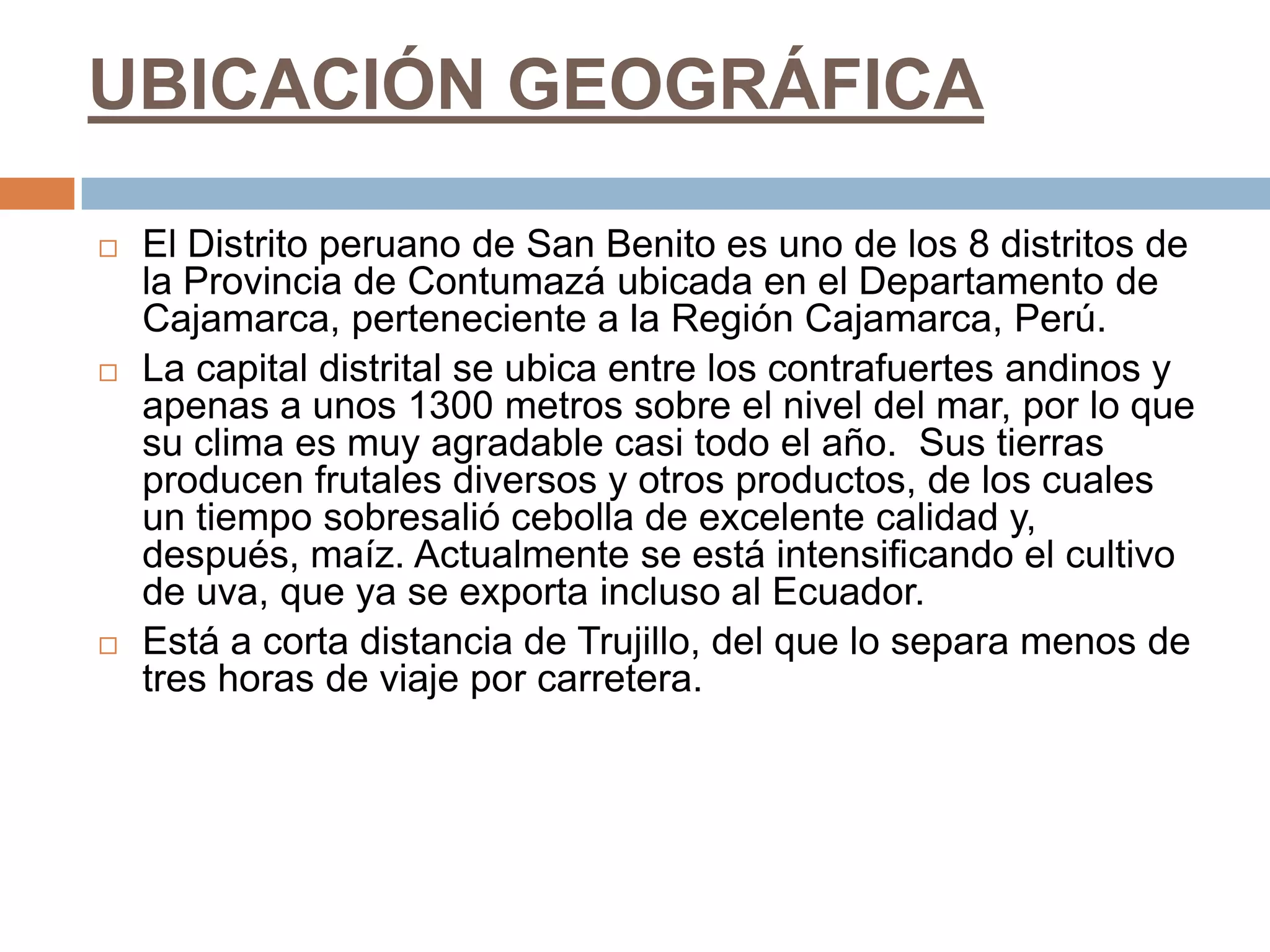 UBICACIÓN GEOGRÁFICA

   El Distrito peruano de San Benito es uno de los 8 distritos de
    la Provincia de Contumazá ubicada en el Departamento de
    Cajamarca, perteneciente a la Región Cajamarca, Perú.
   La capital distrital se ubica entre los contrafuertes andinos y
    apenas a unos 1300 metros sobre el nivel del mar, por lo que
    su clima es muy agradable casi todo el año. Sus tierras
    producen frutales diversos y otros productos, de los cuales
    un tiempo sobresalió cebolla de excelente calidad y,
    después, maíz. Actualmente se está intensificando el cultivo
    de uva, que ya se exporta incluso al Ecuador.
   Está a corta distancia de Trujillo, del que lo separa menos de
    tres horas de viaje por carretera.
 