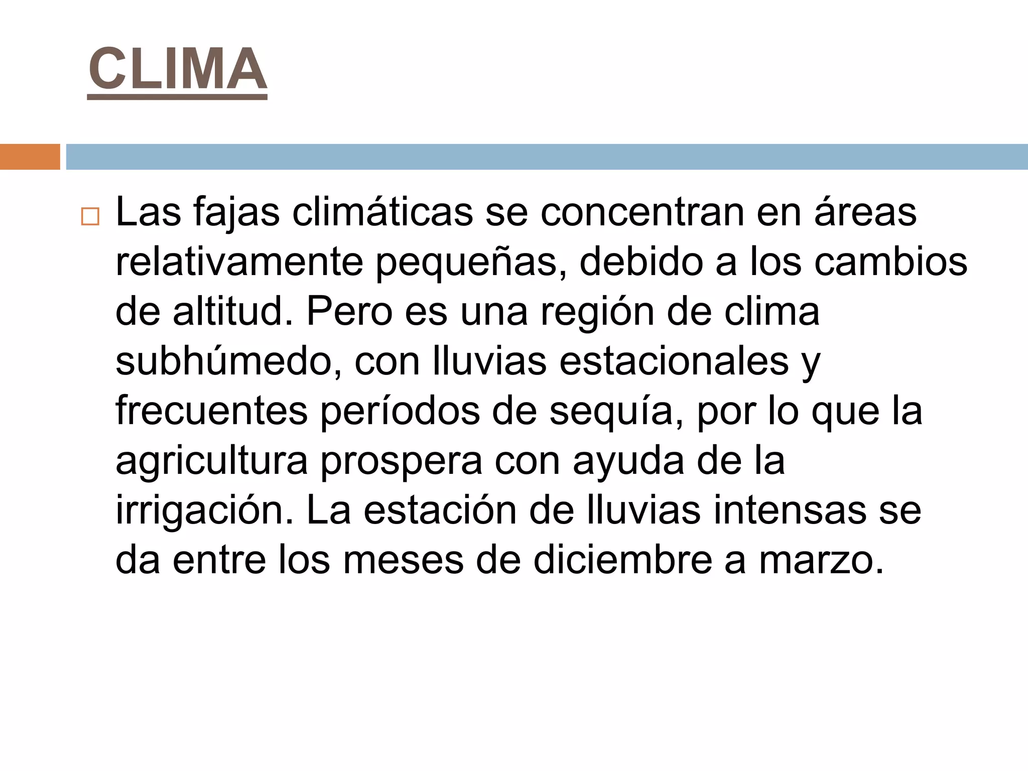 CLIMA

   Las fajas climáticas se concentran en áreas
    relativamente pequeñas, debido a los cambios
    de altitud. Pero es una región de clima
    subhúmedo, con lluvias estacionales y
    frecuentes períodos de sequía, por lo que la
    agricultura prospera con ayuda de la
    irrigación. La estación de lluvias intensas se
    da entre los meses de diciembre a marzo.
 