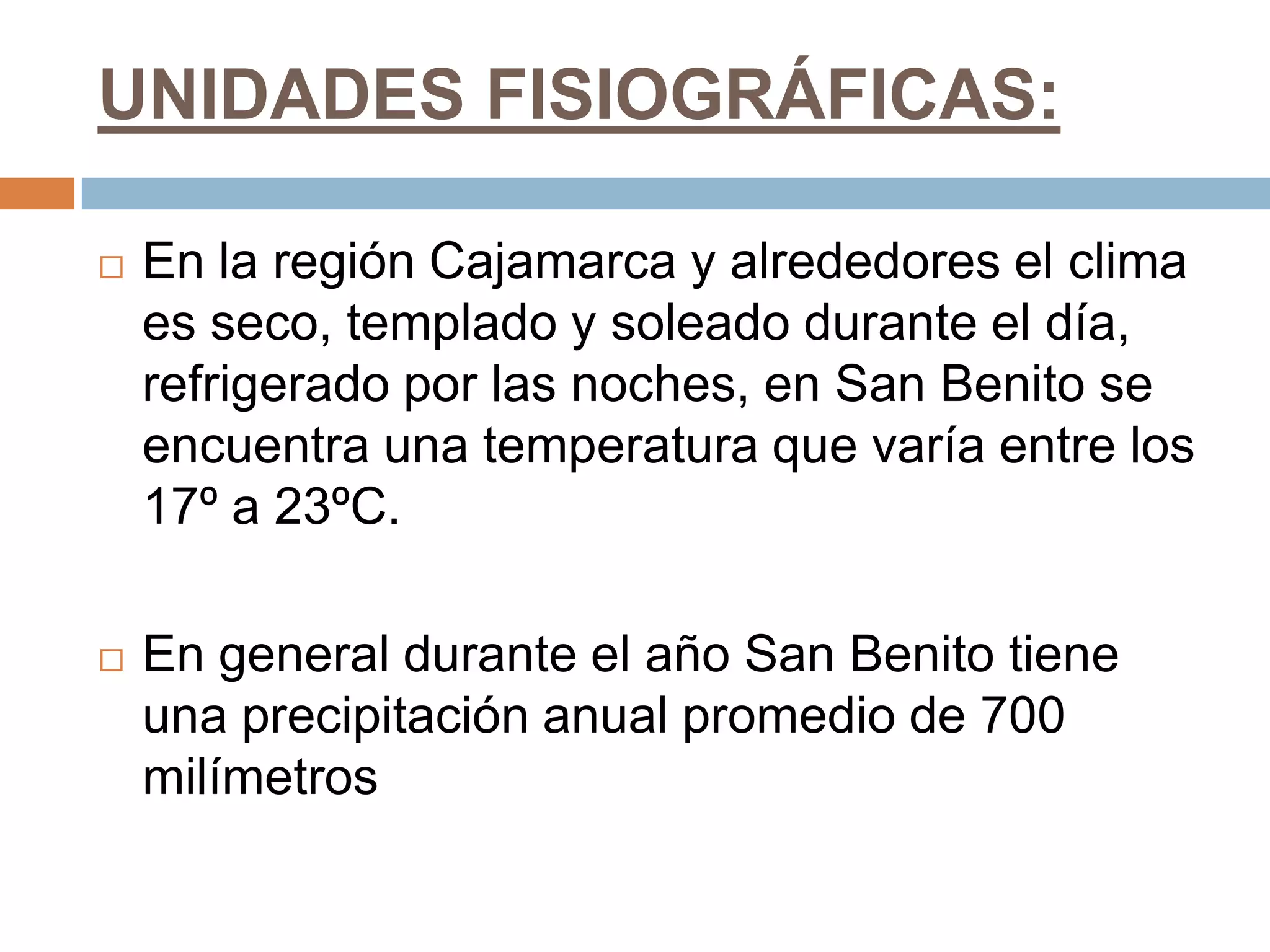 UNIDADES FISIOGRÁFICAS:

   En la región Cajamarca y alrededores el clima
    es seco, templado y soleado durante el día,
    refrigerado por las noches, en San Benito se
    encuentra una temperatura que varía entre los
    17º a 23ºC.

   En general durante el año San Benito tiene
    una precipitación anual promedio de 700
    milímetros
 