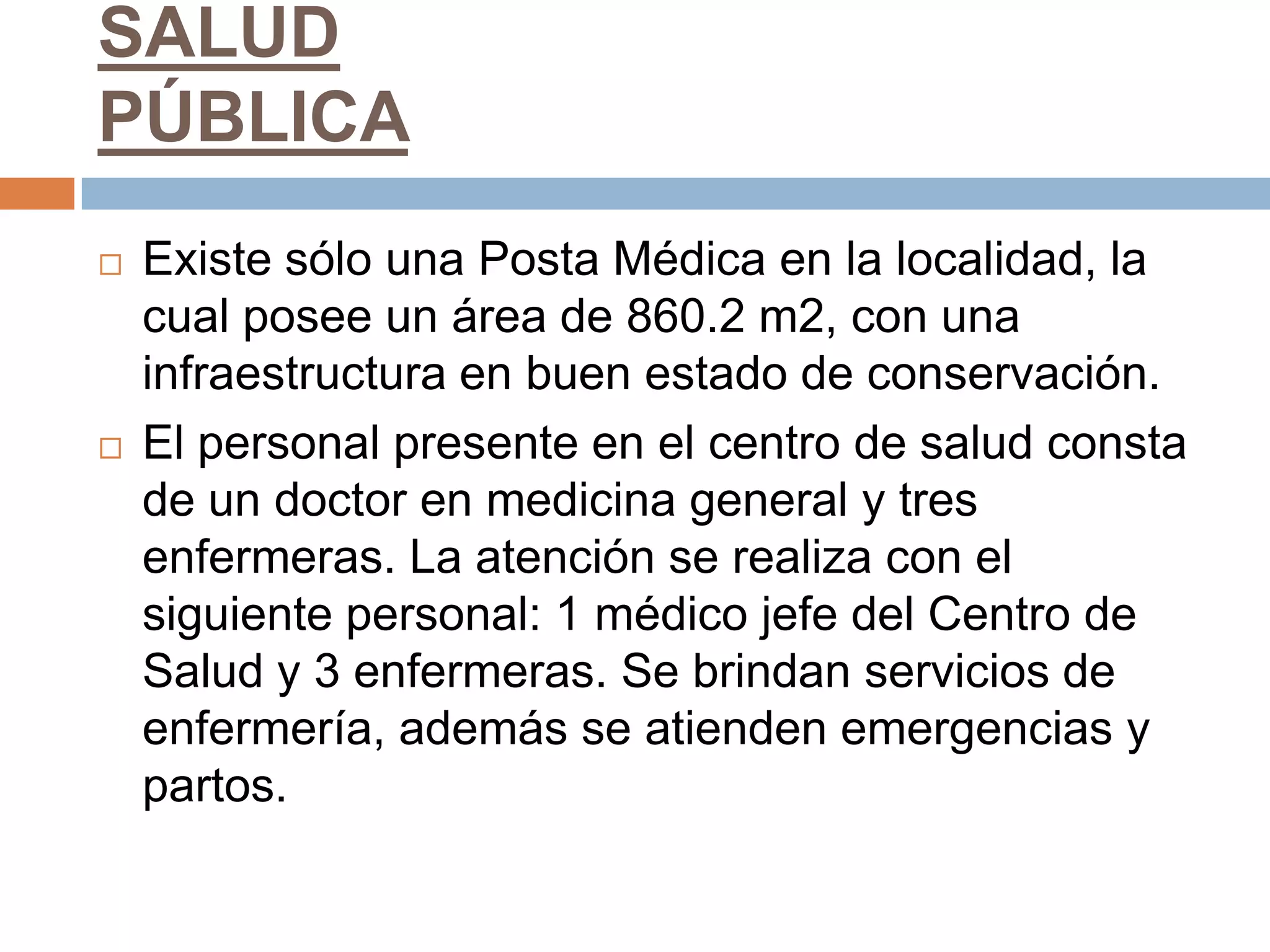 SALUD
PÚBLICA
   Existe sólo una Posta Médica en la localidad, la
    cual posee un área de 860.2 m2, con una
    infraestructura en buen estado de conservación.
   El personal presente en el centro de salud consta
    de un doctor en medicina general y tres
    enfermeras. La atención se realiza con el
    siguiente personal: 1 médico jefe del Centro de
    Salud y 3 enfermeras. Se brindan servicios de
    enfermería, además se atienden emergencias y
    partos.
 