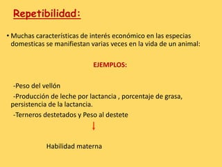 Repetibilidad:
• Muchas características de interés económico en las especias
domesticas se manifiestan varias veces en la vida de un animal:
EJEMPLOS:
-Peso del vellón
-Producción de leche por lactancia , porcentaje de grasa,
persistencia de la lactancia.
-Terneros destetados y Peso al destete
Habilidad materna
 