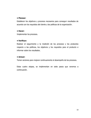 10
• Planear:
Establecer los objetivos y procesos necesarios para conseguir resultados de
acuerdo con los requisitos del cliente y las políticas de la organización.
• Hacer:
Implementar los procesos.
• Verificar:
Realizar el seguimiento y la medición de los procesos y los productos
respecto a las políticas, los objetivos y los requisitos para el producto e
informar sobre los resultados.
• Actuar:
Tomar acciones para mejorar continuamente el desempeño de los procesos.
Estas cuatro etapas, se implementan en siete pasos que veremos a
continuación.
 