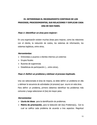11
IV. DETERMINAR EL MEJORAMIENTO CONTINUO DE LOS
PROCESOS, PROCEDIMIENTOS, SUS RELACIONES Y EXPLICAR CADA
UNA DE SUS FASES.
Paso 1: Identificar un área para mejorar:
En una organización existen muchas áreas para mejorar, como las relaciones
con el cliente, la reducción de costos, los sistemas de información, los
sistemas logísticos, entre otros.
Herramientas:
 Entrevistas a usuarios o clientes internos y/o externos
 Grupos focales
 Buzones de sugerencias
 Estadísticas de participación (... entre otros).
Paso 2: Definir un problema y delinear el proceso implicado.
Una vez seleccionada el área de mejora, se debe definir un problema en ella
y delinear la secuencia de actividades (el proceso) que ocurre en esta área.
Para definir un problema, primero debemos identificar los problemas más
comunes y luego seleccionar el (los) de mayor peso.
Herramientas:
 Lluvia de ideas para la identificación de problemas.
 Matriz de priorización, para la Selección del (los) Problema(s). Con la
cual se califica cada problema de acuerdo a tres aspectos: Magnitud
 