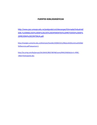 FUENTES BIBLIOGRÁFICAS
http://www.poz.unexpo.edu.ve/postgrado/uct/descargas/XJornada/Industrial/
II06.%20ANALISIS%20DE%20LOS%20DIFERENTES%20METODOS%20DE%
20MEJORA%20CONTINUA.pdf.
http://manglar.uninorte.edu.co/bitstream/handle/10584/2211/Mejora%20continua%20del
%20servicio.pdf?sequence=1.
http://xa.yimg.com/kq/groups/26136431/802738748/name/M%C3%B3dulo+II-+PMC-
+Mat+Participante.doc.
 