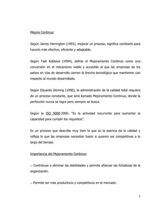 5
Mejora Continua:
Según James Harrington (1993), mejorar un proceso, significa cambiarlo para
hacerlo más efectivo, eficiente y adaptable.
Según Fadi Kabboul (1994), define el Mejoramiento Continuo como una
conversión en el mecanismo viable y accesible al que las empresas de los
países en vías de desarrollo cierren la brecha tecnológica que mantienen con
respecto al mundo desarrollado.
Según Eduardo Deming (1996), la administración de la calidad total requiere
de un proceso constante, que será llamado Mejoramiento Continuo, donde la
perfección nunca se logra pero siempre se busca.
Según la ISO 9000:2006: “Es la actividad recurrente para aumentar la
capacidad para cumplir los requisitos”.
Es un proceso que describe muy bien lo que es la esencia de la calidad y
refleja lo que las empresas necesitan hacer si quieren ser competitivas a lo
largo del tiempo.
Importancia del Mejoramiento Continuo:
.- Contribuye a eliminar las debilidades y permite afianzar las fortalezas de la
organización.
.- Permite ser más productivos y competitivos en el mercado.
 