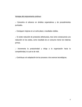 6
Ventajas del mejoramiento continuo:
.- Concentra el esfuerzo en ámbitos organizativos y de procedimientos
puntuales.
.- Consiguen mejoras en un corto plazo y resultados visibles.
.- Si existe reducción de productos defectuosos, trae como consecuencia una
reducción en los costos, como resultado de un consumo menor de materias
primas.
.- Incrementa la productividad y dirige a la organización hacia la
competitividad, lo cual es de vital.
.- Contribuye a la adaptación de los procesos a los avances tecnológicos.
 