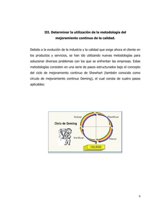 9
III. Determinar la utilización de la metodología del
mejoramiento continuo de la calidad.
Debido a la evolución de la industria y la calidad que exige ahora el cliente en
los productos y servicios, se han ido utilizando nuevas metodologías para
solucionar diversos problemas con los que se enfrentan las empresas. Estas
metodologías consisten en una serie de pasos estructurados bajo el concepto
del ciclo de mejoramiento continuo de Shewhart (también conocido como
círculo de mejoramiento continuo Deming), el cual consta de cuatro pasos
aplicables:
 