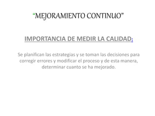 “MEJORAMIENTO CONTINUO”
IMPORTANCIA DE MEDIR LA CALIDAD:
Se planifican las estrategias y se toman las decisiones para
corregir errores y modificar el proceso y de esta manera,
determinar cuanto se ha mejorado.
 