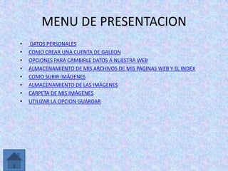 MENU DE PRESENTACION
•   DATOS PERSONALES
•   COMO CREAR UNA CUENTA DE GALEON
•   OPCIONES PARA CAMBIRLE DATOS A NUESTRA WEB
•   ALMACENAMIENTO DE MIS ARCHIVOS DE MIS PAGINAS WEB Y EL INDEX
•   COMO SUBIR IMÁGENES
•   ALMACENAMIENTO DE LAS IMÁGENES
•   CARPETA DE MIS IMÁGENES
•   UTILIZAR LA OPCION GUARDAR
 