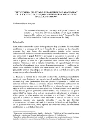 PARTICIPACIÓN DEL ESTADO, DE LA COMUNIDAD ACADÉMICA Y
  DE LA SOCIEDAD EN EL MEJORAMIENTO DE LA CALIDAD DE LA
                   EDUCACIÓN SUPERIOR


Guillermo Hoyos Vásquez*


               “La universidad se comporta con respecto al poder ‘como con un
               extraño’... la verdadera universidad debería ser un lugar donde lo
               impredecible pudiera volverse acontecimiento” (Jacques Derrida
               en la Universidad de Frankfurt en noviembre del 2000)

Introducción

Para poder comprender cómo deben participar hoy el Estado, la comunidad
académica y la sociedad civil en el fomento de la calidad de la educación
superior, hay que hacer dos consideraciones previas sobre asuntos
determinantes de la educación íntimamente relacionados entre sí. Primero hay
que considerar el papel definitivo que juega la educación en general, y en
especial la educación superior, en la conformación de la sociedad, y esto no sólo
desde el punto de vista de la productividad, sino también desde todos los
aspectos relacionados con la cultura democrática. En segundo lugar debemos
analizar la influencia que tiene hoy en la educación superior el cambio que se
viene dando en el sentido de las relaciones entre sociedad civil y Estado, cambio
provocado también en parte por los influjos que en la sociedad civil ejerce una
educación para la cultura ciudadana.

Al dilucidar la función de la educación con respecto a la formación ciudadana
aparecerá como horizonte para caracterizar el sentido de la calidad lo que se
reconoce hoy como ‘pertinencia’. Esto nos permite comprender la calidad más
como un concepto relativo a la sociedad a la que pertenecen las instituciones de
educación superior, que como algo definible por sí mismo. Lo que a su vez nos
exige actualizar una caracterización del sentido de las relaciones entre sociedad
civil y Estado, que nos permitirá acentuar todavía más la necesidad de que la
universidad1 se piense sobre todo en sus relaciones directas con la sociedad y
sólo a partir de ellas redefina sus relaciones con el Estado. Todo esto nos
ayudará a clarificar de manera más adecuada el sentido de calidad de la
educación superior que necesita Colombia y con la que deberían
comprometerse, en los escenarios de la economía, de la cultura, de lo público y
de las políticas educativas, como agentes de cambio el Estado, la comunidad
académica y la sociedad civil misma.


* Director del Instituto de Estudios Sociales y Culturales PENSAR de la Universidad Javeriana

de Bogotá y miembro del Consejo Nacional de Acreditación, CNA, Colombia.
1 Cuando se utilice el término ‘universidad’ en sentido genérico se subentiende que se habla de

todas las instituciones que conforman en Colombia el sistema de la educación superior.
 