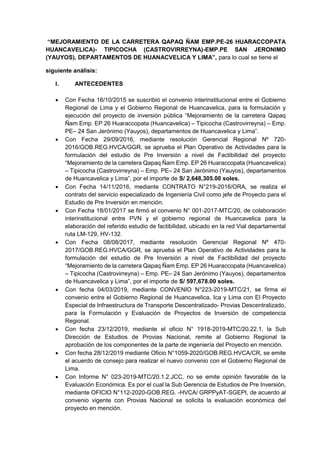 “MEJORAMIENTO DE LA CARRETERA QAPAQ ÑAM EMP.PE-26 HUARACCOPATA
HUANCAVELICA)- TIPICOCHA (CASTROVIRREYNA)-EMP.PE SAN JERONIMO
(YAUYOS), DEPARTAMENTOS DE HUANACVELICA Y LIMA”, para lo cual se tiene el
siguiente análisis:
I. ANTECEDENTES
 Con Fecha 16/10/2015 se suscribió el convenio interinstitucional entre el Gobierno
Regional de Lima y el Gobierno Regional de Huancavelica, para la formulación y
ejecución del proyecto de inversión pública “Mejoramiento de la carretera Qapaq
Ñam Emp. EP 26 Huaraccopata (Huancavelica) – Tipicocha (Castrovirreyna) – Emp.
PE– 24 San Jerónimo (Yauyos), departamentos de Huancavelica y Lima”.
 Con Fecha 29/09/2016, mediante resolución Gerencial Regional Nº 720-
2016/GOB.REG.HVCA/GGR, se aprueba el Plan Operativo de Actividades para la
formulación del estudio de Pre Inversión a nivel de Factibilidad del proyecto
“Mejoramiento de la carretera Qapaq Ñam Emp. EP 26 Huaraccopata (Huancavelica)
– Tipicocha (Castrovirreyna) – Emp. PE– 24 San Jerónimo (Yauyos), departamentos
de Huancavelica y Lima”, por el importe de S/ 2,648,305.00 soles.
 Con Fecha 14/11/2016, mediante CONTRATO N°219-2016/ORA, se realiza el
contrato del servicio especializado de Ingeniería Civil como jefe de Proyecto para el
Estudio de Pre Inversión en mención.
 Con Fecha 18/01/2017 se firmó el convenio N° 001-2017-MTC/20, de colaboración
interinstitucional entre PVN y el gobierno regional de Huancavelica para la
elaboración del referido estudio de factibilidad, ubicado en la red Vial departamental
ruta LM-129, HV-132.
 Con Fecha 08/08/2017, mediante resolución Gerencial Regional Nº 470-
2017/GOB.REG.HVCA/GGR, se aprueba el Plan Operativo de Actividades para la
formulación del estudio de Pre Inversión a nivel de Factibilidad del proyecto
“Mejoramiento de la carretera Qapaq Ñam Emp. EP 26 Huaraccopata (Huancavelica)
– Tipicocha (Castrovirreyna) – Emp. PE– 24 San Jerónimo (Yauyos), departamentos
de Huancavelica y Lima”, por el importe de S/ 597,678.00 soles.
 Con fecha 04/03/2019, mediante CONVENIO N°223-2019-MTC/21, se firma el
convenio entre el Gobierno Regional de Huancavelica, Ica y Lima con El Proyecto
Especial de Infraestructura de Transporte Descentralizado- Provias Descentralizado,
para la Formulación y Evaluación de Proyectos de Inversión de competencia
Regional.
 Con fecha 23/12/2019, mediante el oficio N° 1918-2019-MTC/20.22.1, la Sub
Dirección de Estudios de Provias Nacional, remite al Gobierno Regional la
aprobación de los componentes de la parte de ingeniería del Proyecto en mención.
 Con fecha 28/12/2019 mediante Oficio N°1059-2020/GOB.REG.HVCA/CR, se emite
el acuerdo de consejo para realizar el nuevo convenio con el Gobierno Regional de
Lima.
 Con Informe N° 023-2019-MTC/20.1.2.JCC, no se emite opinión favorable de la
Evaluación Económica. Es por el cual la Sub Gerencia de Estudios de Pre Inversión,
mediante OFICIO N°112-2020-GOB.REG. -HVCA/ GRPPyAT-SGEPI, de acuerdo al
convenio vigente con Provias Nacional se solicita la evaluación económica del
proyecto en mención.
 