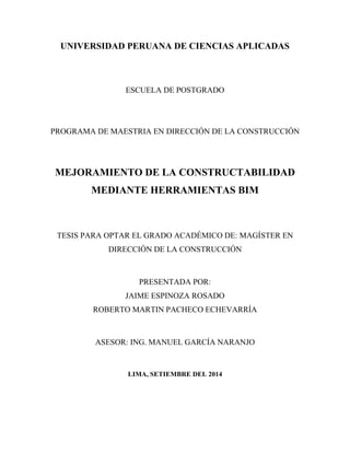 UNIVERSIDAD PERUANA DE CIENCIAS APLICADAS
ESCUELA DE POSTGRADO
PROGRAMA DE MAESTRIA EN DIRECCIÓN DE LA CONSTRUCCIÓN
MEJORAMIENTO DE LA CONSTRUCTABILIDAD
MEDIANTE HERRAMIENTAS BIM
TESIS PARA OPTAR EL GRADO ACADÉMICO DE: MAGÍSTER EN
DIRECCIÓN DE LA CONSTRUCCIÓN
PRESENTADA POR:
JAIME ESPINOZA ROSADO
ROBERTO MARTIN PACHECO ECHEVARRÍA
ASESOR: ING. MANUEL GARCÍA NARANJO
LIMA, SETIEMBRE DEL 2014
 