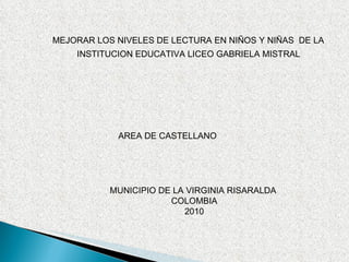 INSTITUCION EDUCATIVA LICEO GABRIELA MISTRAL MEJORAR LOS NIVELES DE LECTURA EN NIÑOS Y NIÑAS  DE LA  AREA DE CASTELLANO MUNICIPIO DE LA VIRGINIA RISARALDA  COLOMBIA 2010 
