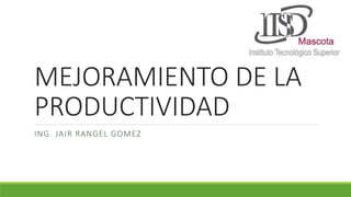 MEJORAMIENTO DE LA 
PRODUCTIVIDAD 
ING. JAIR RANGEL GOMEZ 
 