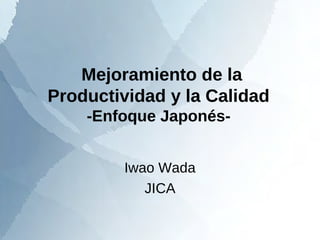 Mejoramiento de la 
Productividad y la Calidad 
-Enfoque Japonés- 
Iwao Wada 
JICA 
 