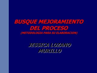 BUSQUE MEJORAMIENTO
    DEL PROCESO
 (METODOLOGIA PARA SU ELABORACION)



     JESSICA LOZANO
        MURILLO
 