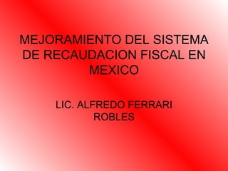 MEJORAMIENTO DEL SISTEMA DE RECAUDACION FISCAL EN MEXICO LIC. ALFREDO FERRARI ROBLES 