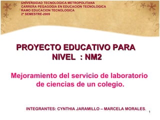 PROYECTO EDUCATIVO PARA  NIVEL  : NM2 Mejoramiento del servicio de laboratorio de ciencias de un colegio. UNIVERSIDAD TECNOLOGICA METROPOLITANA CARRERA PEGAGOGIA EN EDUCACION TECNOLOGICA RAMO EDUCACION TECNOLOGICA 2º SEMESTRE-2009 INTEGRANTES: CYNTHIA JARAMILLO – MARCELA MORALES . 
