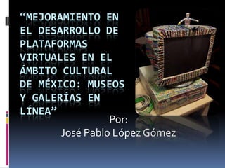 “MEJORAMIENTO EN
EL DESARROLLO DE
PLATAFORMAS
VIRTUALES EN EL
ÁMBITO CULTURAL
DE MÉXICO: MUSEOS
Y GALERÍAS EN
LÍNEA”
Por:
José Pablo López Gómez
 