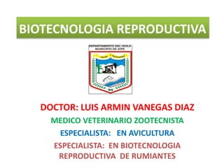 BIOTECNOLOGIA REPRODUCTIVA
DOCTOR: LUIS ARMIN VANEGAS DIAZ
MEDICO VETERINARIO ZOOTECNISTA
ESPECIALISTA: EN AVICULTURA
ESPECIALISTA: EN BIOTECNOLOGIA
REPRODUCTIVA DE RUMIANTES
 