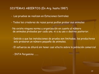 23
SISTEMAS ABIERTOS (En Arg. hasta 1987)
- Las pruebas se realizan en Estaciones Centrales
- Todos los criadores de razas puras podían probar sus animales
- No existe ninguna norma u organización en cuanto al número
de animales probados por cada uno, ni a su uso o destino posterior.
- Debido a que las instalaciones de prueba son limitadas, los productores
solo probaran un número pequeño de animales.
- El esfuerzo se diluirá sin tener casi efecto sobre la población comercial.
- INTA Pergamino …….
 