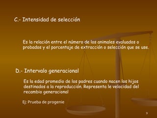 9
C.- Intensidad de selección
Es la relación entre el número de los animales evaluados o
probados y el porcentaje de extracción o selección que se use.
D.- Intervalo generacional
Es la edad promedio de los padres cuando nacen los hijos
destinados a la reproducción. Representa le velocidad del
recambio generacional*
*
Ej: Prueba de progenie
 