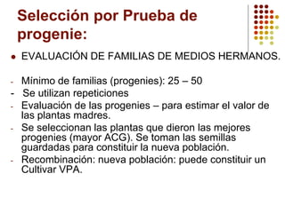 Selección por Prueba de progenie: 
EVALUACIÓN DE FAMILIAS DE MEDIOS HERMANOS. 
-Mínimo de familias (progenies): 25 –50 
-Se utilizan repeticiones 
-Evaluación de las progenies –para estimar el valor de las plantas madres. 
-Se seleccionan las plantas que dieron las mejores progenies (mayor ACG). Se toman las semillas guardadas para constituir la nueva población. 
-Recombinación: nueva población: puede constituir un Cultivar VPA.  