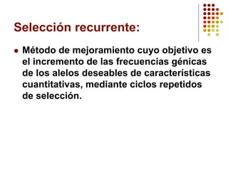 Selección recurrente: 
Método de mejoramiento cuyo objetivo es el incremento de las frecuencias génicas de los alelos deseables de características cuantitativas, mediante ciclos repetidos de selección.  