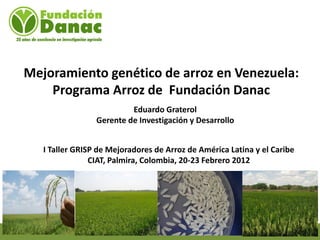 Mejoramiento genético de arroz en Venezuela:
    Programa Arroz de Fundación Danac
                          Eduardo Graterol
                 Gerente de Investigación y Desarrollo


   I Taller GRISP de Mejoradores de Arroz de América Latina y el Caribe
                CIAT, Palmira, Colombia, 20-23 Febrero 2012
 