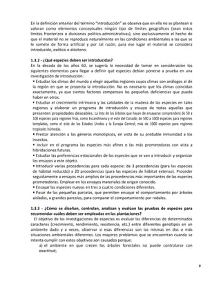 9
En la definición anterior del término “introducción” se observa que en ella no se plantean o
valoran como elementos conceptuales ningún tipo de límites geográficos (sean estos
límites fronterizos o divisiones político-administrativas), sino exclusivamente el hecho de
que el material no se reproduce naturalmente en las condiciones ambientales a las que se
le somete de forma artificial y por tal razón, para ese lugar el material se considera
introducido, exótico o alóctono.
1.3.2 - ¿Qué especies deben ser introducidas?
En la década de los años 60, se sugería la necesidad de tomar en consideración los
siguientes elementos para llegar a definir qué especies debían ponerse a prueba en una
investigación de introducción:
 Estudiar los climas del mundo y elegir aquellas regiones cuyos climas son análogos al de
la región en que se proyecta la introducción. No es necesario que los climas coincidan
exactamente, ya que ciertos factores compensan las pequeñas deficiencias que pueda
haber en otros.
 Estudiar el crecimiento intrínseco y las calidades de la madera de las especies en tales
regiones y elaborar un programa de introducción y ensayo de todas aquellas que
presenten propiedades deseables. La lista de los árboles que hayan de ensayarse comprenderá de 50 a
100 especies para regiones frías, como Escandinavia y el este del Canadá; de 500 a 1000 especies para regiones
templadas, como el este de los Estados Unidos y la Europa Central; más de 1000 especies para regiones
tropicales húmedas.
 Prestar atención a los géneros monotípicos, en vista de su probable inmunidad a los
insectos.
 Incluir en el programa las especies más afines o las más prometedoras con vista a
hibridaciones futuras.
 Estudiar las preferencias estacionales de las especies que se van a introducir y organizar
los ensayos a este objeto.
 Introducir varias procedencias para cada especie: de 3 procedencias (para las especies
de hábitat reducido) a 20 procedencias (para las especies de hábitat extenso). Proceder
seguidamente a ensayos más amplios de las procedencias más importantes de las especies
prometedoras. Emplear en los ensayos materiales de origen conocido.
 Ensayar las especies nuevas en tres o cuatro condiciones diferentes.
 Pasar de las pequeñas parcelas, que permiten ensayar el comportamiento por árboles
aislados, a grandes parcelas, para comparar el comportamiento por rodales.
1.3.3 - ¿Cómo se diseñan, controlan, analizan y evalúan las pruebas de especies para
recomendar cuáles deben ser empleadas en las plantaciones?
El objetivo de las investigaciones de especies es evaluar las diferencias de determinados
caracteres (crecimiento, rendimiento, resistencia, etc.) entre diferentes genotipos en un
ambiente dado y a veces, observar si esas diferencias son las mismas en dos o más
situaciones ambientales diferentes. Los mayores problemas que se encuentran cuando se
intenta cumplir con estos objetivos son causados porque:
a) el ambiente en que crecen los árboles forestales no puede controlarse con
exactitud;
 