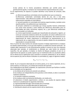 10
b) dos plantas de la misma procedencia obtenidas por semilla jamás son
genéticamente iguales, ni tampoco son necesariamente representativas de su clase.
En los experimentos de especies se pueden identificar cinco fuentes de variación, tales
como:
a) diferencias genéticas controladas entre las poblaciones que se comparan;
b) diferencias ambientales controladas dentro de uno, dos o más sitios
experimentales. Tales diferencias pueden ser controladas con mayor precisión en
experimentos realizados en invernaderos;
c) variación genética no controlada entre plantas experimentales y también entre
aquellas plantas y las poblaciones que representan;
d) variación ambiental no controlada que incluye aquellos factores ambientales
que varían entre parcelas y entre árboles por diferencias observables pero no
controlables del suelo, microclima, aspecto, etc. y, por diferencias ambientales
que no pueden ser evaluadas;
e) errores experimentales causados por inexactitudes de evaluación y registro, así
como por variaciones aleatorias dentro de una planta, tal como la diferencia en el
contenido de aceites esenciales entre dos hojas adyacentes. Otra fuente de error
experimental de mayor importancia la constituyen las equivocaciones en la
organización de un experimento, tal como el plantar árboles de una procedencia
equivocada en una parcela dada.
Para el control de estas fuentes de variación durante el trabajo experimental se emplean
los diseños experimentales, en los que está implícito un modelo de variación particular. Tal
modelo debe representar lo más eficientemente posible la manera en que una respuesta
observada (por ejemplo, el rendimiento) es afectado por cada fuente de variación
específica. Así, por ejemplo, al emplear un diseño de bloques completos al azar en un
experimento de especies se puede suponer que el rendimiento [R] es la resultante aditiva
de los efectos de las repeticiones (que controlan la variación ambiental) [r], de los efectos
de las especies [e] y de los efectos residuales no controlados [c], según el siguiente modelo:
donde Rij es la respuesta observada de la k-ésima planta, en la i-ésima repetición, de la j-
ésima especie, en tanto que cij es el efecto de variación de la parcela.
Con independencia del diseño empleado, las suposiciones comunes que facilitan el análisis
de los resultados son los siguientes:
a) los efectos de las fuentes de variación son aditivos;
b) los residuos son independientes entre parcelas o entre árboles, es decir, la variación
residual es aleatoria;
c) la variación residual es constante;
d) los residuos están normalmente distribuidos, con media cero.
Al seleccionar el diseño experimental a utilizar en una prueba de especies deben
tenerse en consideración los siguientes elementos:
a) representatividad del lugar seleccionado para el montaje;
b) utilización de una cantidad adecuada de repeticiones;
c) distribución aleatoria de las especies dentro de las repeticiones;
 