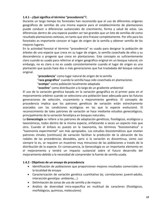 12
1.4.1 - ¿Qué significa el término “procedencia”?.
Durante un largo tiempo los forestales han reconocido que el uso de diferentes orígenes
geográficos de semillas de una misma especie para el establecimiento de plantaciones
puede conducir a diferencias sustanciales de crecimiento, forma y salud de estas. Las
diferencias dentro de una especie pueden ser tan grandes que un lote de semillas dé como
resultado plantaciones exitosas, en tanto que otro fracase completamente. Por ello para los
forestales es importante conocer el lugar de origen de la semilla y obtener semilla de los
mejores lugares.
En la actividad forestal el término “procedencia” es usado para designar la población de
árboles de una especie que crece en su lugar de origen, la semilla cosechada de ellos y su
descendencia o progenie que crece en plantaciones. Este concepto es suficientemente
claro cuando es usado para referirse al origen geográfico original en un bosque natural; sin
embargo, no es claro o no es usado consistentemente cuando el lugar de origen es una
plantación que quizás hace dos o más generaciones que fue trasladada del bosque natural
original.
“procedencia” como lugar natural de origen de la semilla
“raza geográfica” cuando la semilla haya sido cosechada en plantaciones
“ecotipo” como población localmente adaptada
“ecocline” como distribución a lo largo de un gradiente ambiental
El uso de la variación genética basada en la variación geográfica es el primer paso en el
mejoramiento arbóreo cuando se selecciona una población base adecuada para las futuras
generaciones de selección, cruzamiento y mejoramiento genético. El concepto de
procedencia implica que los patrones genéticos de variación están estrechamente
asociados con las condiciones ecológicas en las que la especie evolucionó. El
reconocimiento de tales patrones de variación se hace mediante estudios genecológicos,
principalmente de la variación fenotípica en bosques naturales.
La Genecología se refiere a los patrones de adaptación genéticos, fisiológicos, ecológicos y
taxonómicos, todos dentro de la misma especie, enfatizando a veces un aspecto más que
otro. Cuando el énfasis es puesto en la taxonomía, los términos “biosistemática” o
“taxonomía experimental” son más apropiados. Los estudios biosistemáticos que revelan
patrones clinales (continuos) de variación facilitan la predicción de la ubicación de los
rodales de las procedencias deseables, pero si la variación es discontinua, como casi
siempre lo es, se requiere un muestreo muy minucioso de las poblaciones a través de la
distribución de la especie. En consecuencia, la Genecología es un importante elemento en
el mejoramiento y tendrá un impacto sustancial sobre el futuro desarrollo del
mejoramiento debido a la necesidad de comprender la fuente de semilla usada.
1.4.2 - Objetivos de un ensayo de procedencia
 Identificación de poblaciones que proporcionan mejores resultados comerciales en
la localidad de ensayo
 Caracterización de variación genética cuantitativa (ej. correlaciones juvenil-adulto,
interacción genotipo- ambiente,…)
 Delimitación de zonas de uso de semilla y de mejora
 Análisis de diversidad intra-específica en multitud de caracteres (fisiológicos,
morfológicos, químicos, moleculares)
 