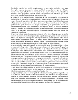 14
Cuando las especies han crecido en plantaciones en una región particular y por largo
tiempo, los procesos de selección natural y silvícola pueden llevar a que la población
alcance una mejor adaptación al ambiente de esa región. Esta nueva población se
denomina “raza geográfica”, definida como “una población de individuos que se ha
adaptado al ambiente específico en el que sido plantada.
Se necesitan varios elementos para comprender y usar este concepto. La procedencia
original debe ser una de las mejores disponibles, debe tener una base genética amplia que
incluya algunos de los mejores individuos, la selección natural y artificial deben haber sido
suficientemente intensas en el pasado como para haber cambiado a la población
genéticamente (por medio de una mejor adaptación) y las plantaciones deben ser
suficientemente grandes como para permitir una selección intensa en el futuro. Una raza
geográfica derivada de un pequeño número de árboles inferiores y de una procedencia
inferior es de poco valor, aún cuando pueda estar mejor adaptada ahora que cuando fue
inicialmente introducida.
En un rodal natural los vecinos que suministran el polen al árbol que produce la semilla
parecen estar estrechamente emparentados y parte de su progenie crecerá lentamente
debido a la depresión consanguínea. En la plantación los vecinos parecen estar menos
estrechamente relacionados debido a la mezcla de las semillas procedentes de varios
árboles ampliamente separados en la fuente natural y no emparentados (las cosechas de
las procedencias se hacen usualmente de 10 o más árboles no emparentados).
La consanguinidad entre vecinos puede ser comprendida con el ejemplo de la Figura 1.5, de
un rodal de árboles grandes y viejos regenerados naturalmente después de un fuego cabría
esperar que se formen grupos de descendientes de los árboles dominantes. Los miembros
de tal grupo están estrechamente relacionados, pues tienen una misma madre y una
oportunidad razonablemente alta de tener el mismo padre. En la próxima generación uno
puede imaginar que el cruzamiento de dos hermanos completos se vuelve dominante
dentro de tal grupo. Parece haber amplias oportunidades para el aumento de una estrecha
consanguinidad entre vecinos durante varias generaciones. Sin embargo, la selección en
todas las etapas del ciclo de vida (fecundación, desarrollo de la semilla, crecimiento de las
plántulas y de los árboles) favorece a los productos heterocigóticos del heterocruzamiento,
lo que ayuda a mantener el vigor de la población y evita la tendencia de las especies de
evolucionar hacia un sistema más verdaderamente de autocruzamiento.
En una población hecha con semilla de árboles muy bien separados en un bosque natural,
es poco probable que los vecinos con los cuales se ha cruzado sean sus parientes (Figura
1.5). Entonces la consanguinidad entre vecinos ha sido rota.
En la plantación prevalece un mayor grado de heterocruzamiento y de heterocigosidad que
en el bosque natural debido al heterocruzamiento de individuos no emparentados.
Además, el autocruzamiento puede ser reducido debido a las menores y más cercanas
copas de la población, en comparación con el viejo bosque natural. Las semillas de las
plantaciones son atractivas en estas circunstancias. Sin embargo, esto no significa que las
razas geográficas sean siempre mejores que cualquier semilla recién importada.
 