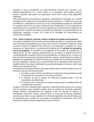 16
agrícolas). Si varias procedencias son, adicionalmente, colocadas por separado y son
aisladas genéticamente, tal y como existen en la naturaleza, ellas pueden continuar
estando separadas generación tras generación hasta formar varias razas geográficas
adaptadas.
Tales plantaciones de procedencias específicas, especialmente manejadas, son también
conocidas como “rodales de conservación de recursos genéticos” y “rodales de recursos de
procedencias”. Cualesquiera de estas dos o más razas geográficas pueden ser convertidas
en cualquier momento en una nueva “plantación de recombinación” con la ventaja de que
puede obtenerse un producto final aún más deseable que el derivado de la plantación de
recombinación contentiva de todas las procedencias disponibles. El mantenimiento de las
poblaciones separadas y juntas es la base de la estrategia de mejoramiento por
“poblaciones múltiples”.
1.4.6 - ¿Cómo se diseñan, controlan, analizan y evalúan las pruebas de procedencias?
Los aspectos señalados anteriormente para las pruebas de especies son igualmente válidos
para las pruebas de procedencias, por lo que no se insistirá al respecto; no obstante, desde
la primera mitad de la década de los años 80 se ha comenzado a considerar, en varios
programas de mejoramiento, la combinación simultánea de los estudios de procedencia
con los de progenies. Se identifican tres propósitos en las pruebas de procedencias: la
determinación de la(s) mejor(es) procedencia(s) de la especie; la determinación de la
variabilidad genética existente dentro de las procedencias y, la obtención de al menos una
base de selección parcial para el mejoramiento de la especie, sugiriendo que las pruebas de
procedencias establecidas con lotes de semillas por procedencia sólo satisfacen el primero
de estos propósitos, mientras que el mantenimiento de la identidad familiar durante el
establecimiento de pruebas combinadas de procedencia-progenie alcanzaría mejor estos
objetivos. Ver estudios de caso.
Las ventajas del mantenimiento de la estructura familiar dentro de las procedencias son, en
principio, el aumento de la eficiencia de:
 la prueba, ya que el número de árboles que representa cada procedencia puede
ser reducido, en comparación con los lotes de semilla;
 la selección, ya que se dispone de información genética tanto a nivel de
procedencia, como de familia;
 la inversión, por la reducción del tiempo necesario para el establecimiento de
las poblaciones de mejora.
Aunque los recursos requeridos para mantener la identidad familiar parecen ser mayores
que los necesarios para establecer simples lotes de semilla, los resultados reportados
pueden despejar preocupaciones con respecto a que las pruebas de familias en
procedencias requerirían mayores áreas de tierra. En tanto que las técnicas estadísticas
necesarias para hacer un uso completo de la información genética son más sofisticadas que
las empleadas para el análisis de las pruebas de procedencias tradicionales, ellas están
siendo desarrolladas y estarán disponibles en forma creciente.
 