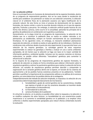 18
1.6 - La selección artificial
Esta es la principal fuerza en el proceso de domesticación de las especies forestales, dentro
de un programa de mejoramiento genético. Aún en los casos donde la recolección de
semilla para establecer una plantación se realiza sin una selección consciente, la selección
natural en el ambiente físico de la plantación ocasiona una ligera modificación de la
variación natural. De esta forma se inicia el proceso de domesticación de las especies
forestales, de manera similar a como ha ocurrido durante milenios en el caso de especies
agrícolas, frutícolas y pecuarias. Sin embargo, la selección artificial puede hacerse de una
forma más directa y precisa, como ocurre en la actualidad, aplicando los principios de la
genética de poblaciones en combinación con la genética cuantitativa.
Generalmente, en la etapa inicial de un programa de mejoramiento, la selección de los
árboles que va a constituir la población base se realiza en rodales naturales o en
plantaciones ya establecidas, siempre en función estrictamente de sus características
fenotípicas. En los siguientes ciclos, sin embargo, es necesario establecer plantaciones
especiales de selección, en donde se evalúa el valor genético de los individuos o familias en
condiciones más uniformes desde el punto de vista experimental, lo que permite hacer una
selección de los mejores genotipos. La estrategia general de estos esquemas
experimentales es colocar los genotipos o familias a evaluar en uno o varios ambientes
apropiados, de tal manera que la selección se haga con base en la mayor cantidad de
información genética y ambiental posible. Inclusive con los avances recientes en técnicas
moleculares, es posible utilizar diferentes "marcadores" genéticos para aumentar la
eficiencia de la selección.
En la mayoría de los programas de mejoramiento genético de especies forestales, la
población de selección se emplea en forma simultánea para obtener información sobre la
arquitectura genética y estimar los parámetros genéticos para realizar la selección de forma
eficiente. Los estudios de arquitectura genética permiten describir y comprender la
organización de la variación genética dentro de la especie, en función de los sistemas de
apareamiento y de las posibles fuerzas evolutivas presentes en las poblaciones. También
permiten cuantificar la importancia de los componentes aditivos y no aditivos de la varianza
genética, así como determinar los posibles efectos de la endogamia.
Independientemente del método de selección empleado, la respuesta a la selección de una
característica determinada depende básicamente de tres factores:
1. heredabilidad o grado de control genético de las características, (medida
que expresa el grado en que los caracteres deseados se trasmiten desde
los parentales a la descendencia)
2. la intensidad de la selección,
3. varianza fenotípica de la población
En virtud de lo anterior, en la práctica es posible influir sobre la respuesta a la selección si
se modifica cualquiera de estos factores. La heredabilidad de una característica puede
maximizarse si se aumente la variabilidad genética en la población y se emplean sitios
uniformes o diseños experimentales apropiados para reducir efectos ambientales durante
la evaluación.
 