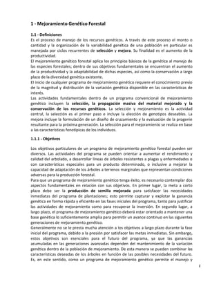 1
1 - Mejoramiento Genético Forestal
1.1 - Definiciones
Es el proceso de manejo de los recursos genéticos. A través de este proceso el monto o
cantidad y la organización de la variabilidad genética de una población en particular es
manejada por ciclos recurrentes de selección y mejora. Su finalidad es el aumento de la
productividad.
El mejoramiento genético forestal aplica los principios básicos de la genética al manejo de
las especies forestales; dentro de sus objetivos fundamentales se encuentran el aumento
de la productividad y la adaptabilidad de dichas especies, así como la conservación a largo
plazo de la diversidad genética existente.
El inicio de cualquier programa de mejoramiento genético requiere el conocimiento previo
de la magnitud y distribución de la variación genética disponible en las características de
interés.
Las actividades fundamentales dentro de un programa convencional de mejoramiento
genético incluyen la selección, la propagación masiva del material mejorado y la
conservación de los recursos genéticos. La selección y mejoramiento es la actividad
central, la selección es el primer paso e incluye la elección de genotipos deseables. La
mejora incluye la formulación de un diseño de cruzamiento y la evaluación de la progenie
resultante para la próxima generación. La selección para el mejoramiento se realiza en base
a las características fenotípicas de los individuos.
1.1.1 - Objetivos
Los objetivos particulares de un programa de mejoramiento genético forestal pueden ser
diversos. Las actividades del programa se pueden orientar a aumentar el rendimiento y
calidad del arbolado, a desarrollar líneas de árboles resistentes a plagas y enfermedades o
con características especiales para un producto determinado, o inclusive a mejorar la
capacidad de adaptación de los árboles a terrenos marginales que representan condiciones
adversas para la producción forestal.
Para que un programa de mejoramiento genético tenga éxito, es necesario contemplar dos
aspectos fundamentales en relación con sus objetivos. En primer lugar, la meta a corto
plazo debe ser la producción de semilla mejorada para satisfacer las necesidades
inmediatas del programa de plantaciones; esto permite capturar y explotar la ganancia
genética en forma rápida y eficiente en las fases iniciales del programa, tanto para justificar
las actividades de mejoramiento como para recuperar la inversión. En segundo lugar, a
largo plazo, el programa de mejoramiento genético deberá estar orientado a mantener una
base genética lo suficientemente amplia para permitir un avance continuo en las siguientes
generaciones de mejoramiento genético.
Generalmente no se le presta mucha atención a los objetivos a largo plazo durante la fase
inicial del programa, debido a la presión por satisfacer las metas inmediatas. Sin embargo,
estos objetivos son esenciales para el futuro del programa, ya que las ganancias
acumuladas en las generaciones avanzadas dependen del mantenimiento de la variación
genética dentro de la población de mejoramiento. De esta manera se pueden combinar las
características deseadas de los árboles en función de las posibles necesidades del futuro.
Es, en este sentido, como un programa de mejoramiento genético permite el manejo y
 