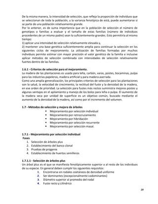 19
De la misma manera, la intensidad de selección, que refleja la proporción de individuos que
se seleccionan de toda la población, y la varianza fenotípica de está, puede aumentarse si
se parte de una población relativamente grande.
Por lo anterior, es de suma importancia que en la población de selección el número de
genotipos o familias a evaluar y el tamaño de estas familias (número de individuos
procedentes de un mismo padre) sean lo suficientemente grandes. Esto permitiría al mismo
tiempo:
1) aplicar una intensidad de selección relativamente elevada y,
2) mantener una base genética suficientemente amplia para continuar la selección en los
siguientes ciclos de mejoramiento. La utilización de familias formadas por muchos
individuos permite estimar con mayor precisión el valor genético de la familia e inclusive
aplicar métodos de selección combinada con intensidades de selección relativamente
fuertes dentro de las familias.
1.6.1 - Criterios de selección para el mejoramiento.
La madera de las plantaciones es usada para leña, carbón, varas, postes, bocaminas, pulpa
para las industrias papeleras, madera artificial y para madera aserrada.
Como una amplia generalización, los principales criterios de selección para las plantaciones
son la salud, la velocidad de crecimiento, la rectitud del fuste y la densidad de la madera,
en ese orden de prioridad. La selección para fustes más rectos suministra mejores postes y
algunas ventajas en el apilamiento y manejo de los bolos para leña o pulpa. El aumento de
la madera seca por unidad de superficie es un objetivo común, buscado mediante el
aumento de la densidad de la madera, así como por el incremento del volumen.
1.7 - Métodos de selección y mejora de árboles
 Mejoramiento por selección individual
 Mejoramiento por retrocruzamiento
 Mejoramiento por hibridación
 Mejoramiento por selección recurrente
 Mejoramiento por selección masal.
1.7.1 - Mejoramiento por selección individual
Fases
1. Selección de árboles plus
2. Establecimiento del banco clonal
3. Pruebas de progenie
4. Establecimiento de huertos semilleros
1.7.1.1 - Selección de árboles plus
Un árbol plus es el que se manifiesta fenotípicamente superior a al resto de los individuos
de su especie. En general deben cumplir los siguientes requisitos:
1. Encontrarse en rodales coetáneos de densidad uniforme
2. Ser dominantes (excepcionalmente codominantes)
3. Diámetro superior al promedio del rodal
4. Fuste recto y cilíndrico
 