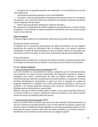 21
- Estimación de la capacidad específica de combinación, lo cual identifica los cruces de
alto rendimiento.
- Estimación de parámetros genéticos como la heredabilidad.
- Suministrar material de genealogía conocida para selecciones futuras. En un programa
de selección, son el elemento básico para identificar los individuos superiores que deben
pasar al segundo ciclo de mejora.
- Medir la ganancia genética obtenida por selección fenotípica.
Por lo general los mejoradores de árboles establecen estas pruebas con el mayor número
de objetivos a fin de obtener la máxima cantidad de información, pues este tipo de prueba
es cara y muy laboriosa.
Tipos de progenie
El tipo de progenie determina la cantidad de información que pueden aportar los ensayos.
Semifratrias (medios hermanos)
Se obtienen por un sistema de apareamiento con padre desconocido, son una progenie
semifratrias las semillas de polinización libre de árboles plus o de huertos semilleros
establecidos. También los policruzamientos en que los árboles madres son fecundados con
una mezcla constante de polen. En estos casos se desconoce el grado de consanguinidad.
Fratrias (hermanos)
Se obtiene bajo un sistema de cruzamiento con padres conocidos ( se logra por polinización
controlada), la información que se obtiene es más exacta, pero el sistema es más costoso.
1.7.1.4 - Huertos semilleros
1. Huerto Semillero Genéticamente Comprobado (HSC)
Un huerto semillero es una plantación de clones o progenies que han sido seleccionados
intensivamente con base en ciertas características de importancia económica, aisladas o
manejadas para reducir contaminación de polen de árboles inferiores y manejada
intensivamente para aumentar la producción de semilla y facilitar su recolección. El Huerto
Semillero Genéticamente Comprobado es aquel que tiene el respaldo de pruebas de
progenies establecidas y evaluadas en los sitios potenciales de plantación, y que ha sido
sometido a los aclareos genéticos necesarios para conservar únicamente los clones o
individuos que han demostrado su superioridad.
Además, este tipo de fuente semillera deberá cumplir con los demás requisitos básicos de
un huerto semillero, en cuanto a métodos de selección de árboles, área, diseño, número
mínimo de ramets (o individuos) dentro del huerto.
2. Huerto Semillero No Comprobado (HSNC)
Este es un huerto similar al anterior, pero que no ha sido sometido a aclareos genéticos, ya
sea por la ausencia de ensayos genéticos o por la corta edad de los ensayos. Aunque este
huerto no tiene el respaldo de pruebas genéticas, la alta ganancia genética superior a la de
otros tipos de fuente semillera, tales como los rodales semilleros y las fuentes selectas o
identificadas. Por ese motivo se ubica dentro de una categoría superior.
 
