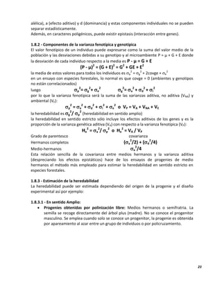 23
alélica), a (efecto aditivo) y d (dominancia) y estas componentes individuales no se pueden
separar estadísticamente.
Además, en caracteres poligénicos, puede existir epistasis (interacción entre genes).
1.8.2 - Componentes de la varianza fenotípica y genotípica
El valor fenotípico de un individuo puede expresarse como la suma del valor medio de la
población y las desviaciones debidas a su genotipo y al microambiente P = µ + G + E donde
la desviación de cada individuo respecto a la media es P - µ = G + E
(P - µ)2
= (G + E)2
= G2
+ GE + E2
la media de estos valores para todos los individuos es p
2
= g
2
+ 2covge + e
2
en un ensayo con especies forestales, lo normal es que covge = 0 (ambientes y genotipos
no están correlacionados)
luego p
2
= g
2
+ e
2
g
2
= a
2
+ d
2
+ i
2
por lo que la varianza fenotípica será la suma de las varianzas aditiva, no aditiva (VNA) y
ambiental (VE):
p
2
= a
2
+ d
2
+ i
2
+ e
2
o VP = VA + VNA + VE
la heredabilidad es g
2
/ p
2
(heredabilidad en sentido amplio)
la heredabilidad en sentido estricto sólo incluye los efectos aditivos de los genes y es la
proporción de la varianza genética aditiva (VA) con respecto a la varianza fenotípica (VP):
He
2
= a
2
/ p
2
o He
2
= VA / VP
Grado de parentesco covarianza
Hermanos completos (a
2
/2) + (d
2
/4)
Medio-hermanos a
2
/4
Esta relación sencilla de la covarianza entre medios hermanos y la varianza aditiva
(despreciando los efectos epistáticos) hace de los ensayos de progenies de medio
hermanos el método más empleado para estimar la heredabilidad en sentido estricto en
especies forestales.
1.8.3 - Estimación de la heredabilidad
La heredabilidad puede ser estimada dependiendo del origen de la progenie y el diseño
experimental así por ejemplo:
1.8.3.1 - En sentido Amplio:
 Progenies obtenidas por polinización libre: Medios hermanos o semifratria. La
semilla se recoge directamente del árbol plus (madre). No se conoce el progenitor
masculino. Se emplea cuando solo se conoce un progenitor, la progenie es obtenida
por apareamiento al azar entre un grupo de individuos o por policruzamiento.
 