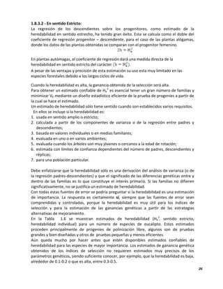 26
1.8.3.2 - En sentido Estricto:
La regresión de los descendientes sobre los progenitores, como estimado de la
heredabilidad en sentido estrecho, ha tenido gran éxito. Esta se calcula como el doble del
coeficiente de regresión progenitor – descendiente, para el caso de las plantas alógamas,
donde los datos de las plantas obtenidas se comparan con el progenitor femenino.
En plantas autómagas, el coeficiente de regresión dará una medida directa de la
heredabilidad en sentido estricto del carácter .
A pesar de las ventajas y precisión de esta estimación su uso esta muy limitado en las
especies forestales debido a los largos ciclos de vida.
Cuando la heredabilidad es alta, la ganancia obtenida de la selección será alta.
Para obtener un estimado confiable de He
2
es esencial tener un gran número de familias y
minimizar VE mediante un diseño estadístico eficiente de la prueba de progenies a partir de
la cual se hace el estimado.
Un estimado de heredabilidad sólo tiene sentido cuando son establecidos varios requisitos.
En ellos se incluye si la heredabilidad es:
1. usada en sentido amplio o estricto;
2. calculada a partir de los componentes de varianza o de la regresión entre padres y
descendientes;
3. basada en valores individuales o en medias familiares;
4. evaluada en uno o en varios ambientes;
5. evaluada cuando los árboles son muy jóvenes o cercanos a la edad de rotación;
6. estimada con límites de confianza dependientes del número de padres, descendientes y
réplicas;
7. para una población particular.
Debe enfatizarse que la heredabilidad sólo es una derivación del análisis de varianza (o de
la regresión padres-descendientes) y que el significado de las diferencias genéticas entre y
dentro de las familias es lo que constituye el interés primario. Si las familias no difieren
significativamente, no se justifica un estimado de heredabilidad.
Con todas estas fuentes de error se podría preguntar si la heredabilidad es una estimación
de importancia. La respuesta es ciertamente sí, siempre que las fuentes de error sean
comprendidas y controladas, porque la heredabilidad es muy útil para los índices de
selección y para la estimación de las ganancias genéticas a partir de las estrategias
alternativas de mejoramiento.
En la Tabla 1.6 se muestran estimados de heredabilidad (He
2
i sentido estricto,
heredabilidad individual) para un número de especies de eucalipto. Estos estimados
proceden principalmente de progenies de polinización libre, algunos son de pruebas
grandes y bien diseñadas y otros de pruebas pequeñas y menos eficientes.
Aún queda mucho por hacer antes que estén disponibles estimados confiables de
heredabilidad para las especies de mayor importancia. Los estimados de ganancia genética
obtenidos de los índices de selección no requieren estimados muy precisos de los
parámetros genéticos, siendo suficiente conocer, por ejemplo, que la heredabilidad es baja,
alrededor de 0.1-0.2 o que es alta, entre 0.3-0.5.
 