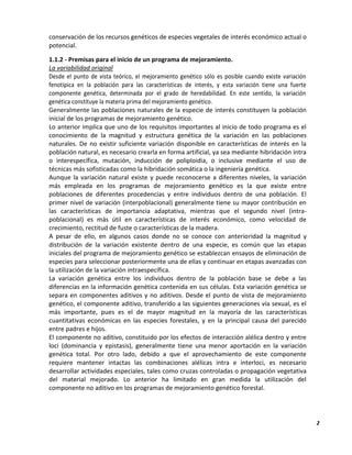 2
conservación de los recursos genéticos de especies vegetales de interés económico actual o
potencial.
1.1.2 - Premisas para el inicio de un programa de mejoramiento.
La variabilidad original
Desde el punto de vista teórico, el mejoramiento genético sólo es posible cuando existe variación
fenotípica en la población para las características de interés, y esta variación tiene una fuerte
componente genética, determinada por el grado de heredabilidad. En este sentido, la variación
genética constituye la materia prima del mejoramiento genético.
Generalmente las poblaciones naturales de la especie de interés constituyen la población
inicial de los programas de mejoramiento genético.
Lo anterior implica que uno de los requisitos importantes al inicio de todo programa es el
conocimiento de la magnitud y estructura genética de la variación en las poblaciones
naturales. De no existir suficiente variación disponible en características de interés en la
población natural, es necesario crearla en forma artificial, ya sea mediante hibridación intra
o interespecífica, mutación, inducción de poliploidia, o inclusive mediante el uso de
técnicas más sofisticadas como la hibridación somática o la ingeniería genética.
Aunque la variación natural existe y puede reconocerse a diferentes niveles, la variación
más empleada en los programas de mejoramiento genético es la que existe entre
poblaciones de diferentes procedencias y entre individuos dentro de una población. El
primer nivel de variación (interpoblacional) generalmente tiene su mayor contribución en
las características de importancia adaptativa, mientras que el segundo nivel (intra-
poblacional) es más útil en características de interés económico, como velocidad de
crecimiento, rectitud de fuste o características de la madera.
A pesar de ello, en algunos casos donde no se conoce con anterioridad la magnitud y
distribución de la variación existente dentro de una especie, es común que las etapas
iniciales del programa de mejoramiento genético se establezcan ensayos de eliminación de
especies para seleccionar posteriormente una de ellas y continuar en etapas avanzadas con
la utilización de la variación intraespecífica.
La variación genética entre los individuos dentro de la población base se debe a las
diferencias en la información genética contenida en sus células. Esta variación genética se
separa en componentes aditivos y no aditivos. Desde el punto de vista de mejoramiento
genético, el componente aditivo, transferido a las siguientes generaciones vía sexual, es el
más importante, pues es el de mayor magnitud en la mayoría de las características
cuantitativas económicas en las especies forestales, y en la principal causa del parecido
entre padres e hijos.
El componente no aditivo, constituido por los efectos de interacción alélica dentro y entre
loci (dominancia y epistasis), generalmente tiene una menor aportación en la variación
genética total. Por otro lado, debido a que el aprovechamiento de este componente
requiere mantener intactas las combinaciones alélicas intra e interloci, es necesario
desarrollar actividades especiales, tales como cruzas controladas o propagación vegetativa
del material mejorado. Lo anterior ha limitado en gran medida la utilización del
componente no aditivo en los programas de mejoramiento genético forestal.
 
