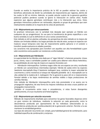 29
Cuando se evalúa la importancia práctica de la IGE se pueden estimar los costos y
beneficios adicionales de dividir las actividades de mejoramiento por regiones, dentro de
las cuales la IGE es mínima. Además, se puede calcular cuánto de la ganancia genética
potencial pudiera perderse cuando se ignora la interacción en ciertos sitios. Puede
esperarse que algunos genotipos contribuyan más a la interacción que otros. Estos
genotipos interactivos pudieran ser rechazados, dejando un grupo de genotipos que sean
relativamente estables en la mayoría de los sitios de plantación.
1.10 - Mejoramiento por retrocruzamiento
Se practican retrocruces con la variedad más deseada (por ejemplo un híbrido con
cualquiera de sus progenitores). Se usa para la transferencia de genes específicos a una
buena variedad, la cual es deficiente en una o varias características.
Este método es útil en plantas cultivadas, las perspectivas de este método en la mejora de
árboles son limitadas debido a los largos períodos de vida de estos, aunque en especies con
madurez sexual temprana este tipo de mejoramiento podría aplicarse sí el carácter a
transferir puede evaluarse en edades juveniles.
Los caracteres más apropiados para transferir son aquellos con alta heredabilidad y gran
valor económico como pueden ser resistencia a enfermedades.
1.11 - Mejoramiento por hibridación
La superioridad de los híbridos esta dado por el “vigor híbrido” o heterosis presente. Líneas
puras, clones, razas o variedades pueden ser usados para obtener este efecto heterótico.
Las posibilidades de este tipo de mejora en especies forestales son:
- Hibridación interespecífica: Combina rasgos útiles de una especie con otra, resultando
un híbrido con características intermedias (ejemplo: híbrido de caoba entre las especies
Swietenia macrophylla King X Swietenia mahogani Jacq, combina la mayor velocidad de
crecimiento y cierta resistencia al ataque de Hipsipilla grandella de S. macrophylla con la
alta calidad de la madera de S. mahogani). Por lo general es poco útil en e mejoramiento
forestal debido a los bajos rendimientos de semillas viables o bajas producciones de
semillas híbridas.
Este método de hibridación interespecífica sería más prometedor sí se asocia con la
propagación vegetativa, de esta forma los mejores individuos de estos cruces podrían ser
propagados masivamente.
También el cruzamiento entre razas o procedencias, sí estas fueran divergentes
genéticamente, el cruce resultante será heterocigótico.
1.12 - Mejoramiento por selección recurrente
Método de mejoramiento diseñado para concentrar los genes favorables dispersos entre
un gran número de individuos, mediante la selección en cada generación, entre la
descendencia producida por apareamiento de los individuos seleccionados (o su
descendencia producida por autofecundación) de la generación anterior. Permite a la vez
mantener la variabilidad genética.
Los tipos de selección recurrente son: simple, para habilidad general de combinación, para
habilidad específica de combinación y recíproca.
 