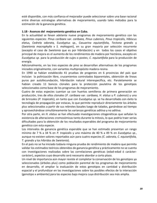 39
esté disponible, con más confianza el mejorador puede seleccionar sobre una base racional
entre diversas estrategias alternativas de mejoramiento, usando tales métodos para la
estimación de la ganancia genética.
1.18 - Avances del mejoramiento genético en Cuba.
En la actualidad se llevan adelante nueve programas de mejoramiento genético con las
siguientes especies: Pinus caribaea var. caribaea, Pinus cubensis, Pinus tropicalis, Hibiscus
elatus, Cedrela odorata, Eucalyptus sp., Casuarina equisetifolia, Tectona grandis y
(Swietenia macrophylla x S. mahagoni), en su gran mayoría por selección recurrente
(excepto el caso de Swietenia que es por hibridación) y en todos los casos el objetivo
principal de mejora es el aumento de los rendimientos de madera por hectárea, excepto en
Eucalyptus sp. para la producción de cujes o postes; C. equisetifolia para la producción de
energía.
Adicionalmente, en las tres especies de pino se desarrollan alternativas de los programas
iniciados originalmente, con variantes multipropósito madera-resina.
En 1990 se habían establecido 41 pruebas de progenies en 6 provincias del país que
incluían la polinización libre, cruzamientos controlados biparentales, obtención de líneas
puras por autofecundación, hibridación natural interespecífica, etc. Paralelamente se
habían creado 11 bancos clonales para la protección paulatina de los genotipos
seleccionados como base de los programas de mejoramiento.
Cuatro de estas especies cuentan ya con huertos semilleros de primera generación en
producción, tres de ellos clonales (P. caribaea var. caribaea, H. elatus y P. cubensis) y uno
de brinzales (P. tropicalis), en tanto que con Eucalyptus sp. se ha desarrollado con éxito la
tecnología de propagación por estacas, lo que permite reproducir directamente los árboles
plus seleccionados a partir de sus rebrotes basales luego de talados, ganándose así tiempo
y aprovechándose simultáneamente las varianzas genéticas aditiva y no aditiva.
Por otra parte, en H. elatus se han efectuado investigaciones citogenéticas que señalan la
existencia de alteraciones cromosómicas tanto durante la mitosis, lo que podría traer serias
dificultades para la obtención de los resultados esperables del programa de mejoramiento
genético con esta especie.
Los intervalos de ganancia genética esperable que se han estimado presentan un rango
mínimo de 7 % a 34 % en P. tropicalis y uno máximo de 40 % a 49 % en Eucalyptus sp.,
aunque no existen valores reportados aún para cuatro especies (C. odorata, C. equisetifolia,
T. grandis y los híbridos de Swietenia).
En el país no se ha iniciado todavía ninguna prueba de rendimiento de madera que permita
validar los estimados teóricos obtenidos de ganancia genética y prácticamente no se cuenta
con investigaciones realizadas sobre las correlaciones genéticas (edad-edad ó carácter-
carácter), aspectos cuyo desarrollo será necesario abordar a corto plazo.
Un nivel de importancia aún mayor reviste el completar la conservación de los genotipos ya
seleccionados (árboles plus) como población parental de los programas de mejoramiento
en desarrollo, el ampliar la evaluación de estos genotipos en cantidad y distribución
espacial y el profundizar en las investigaciones sobre los posibles efectos de la interacción
(genotipo x ambiente) para las especies bajo mejora cuya distribución sea más amplia.
 