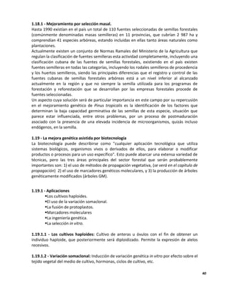 40
1.18.1 - Mejoramiento por selección masal.
Hasta 1990 existían en el país un total de 110 fuentes seleccionadas de semillas forestales
(comúnmente denominadas masas semilleras) en 11 provincias, que cubrían 2 987 ha y
comprendían 41 especies arbóreas, estando incluidas en ellas tanto áreas naturales como
plantaciones.
Actualmente existen un conjunto de Normas Ramales del Ministerio de la Agricultura que
regulan la clasificación de fuentes semilleras esta actividad completamente, incluyendo una
clasificación cubana de las fuentes de semillas forestales, existiendo en el país existen
fuentes semilleras en todas las categorías, incluyendo los rodales semilleros de procedencia
y los huertos semilleros, siendo las principales diferencias que el registro y control de las
fuentes cubanas de semillas forestales arbóreas está a un nivel inferior al alcanzado
actualmente en la región y que no siempre la semilla utilizada para los programas de
forestación y reforestación que se desarrollan por las empresas forestales procede de
fuentes seleccionadas.
Un aspecto cuya solución será de particular importancia en este campo por su repercusión
en el mejoramiento genético de Pinus tropicalis es la identificación de los factores que
determinan la baja capacidad germinativa de las semillas de esta especie, situación que
parece estar influenciada, entre otros problemas, por un proceso de postmaduración
asociado con la presencia de una elevada incidencia de microorganismos, quizás incluso
endógenos, en la semilla.
1.19 - La mejora genética asistida por biotecnología
La biotecnología puede describirse como "cualquier aplicación tecnológica que utiliza
sistemas biológicos, organismos vivos o derivados de ellos, para elaborar o modificar
productos o procesos para un uso específico". Esto puede abarcar una extensa variedad de
técnicas, pero las tres áreas principales del sector forestal que serán probablemente
importantes son: 1) el uso de métodos de propagación vegetativa, (se verá en el capítulo de
propagación) 2) el uso de marcadores genéticos moleculares, y 3) la producción de árboles
genéticamente modificados (árboles GM).
1.19.1 - Aplicaciones
Los cultivos haploides.
El uso de la variación somaclonal.
La fusión de protoplastos.
Marcadores moleculares
La ingeniería genética.
La selección in vitro.
1.19.1.1 - Los cultivos haploides: Cultivo de anteras u óvulos con el fin de obtener un
individuo haploide, que posteriormente será diploidizado. Permite la expresión de alelos
recesivos.
1.19.1.2 - Variación somaclonal: Inducción de variación genética in vitro por efecto sobre el
tejido vegetal del medio de cultivo, hormonas, ciclos de cultivo, etc.
 