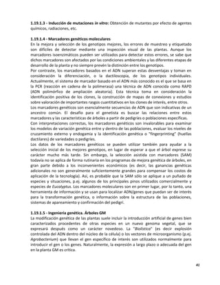 41
1.19.1.3 - Inducción de mutaciones in vitro: Obtención de mutantes por efecto de agentes
químicos, radiaciones, etc.
1.19.1.4 - Marcadores genéticos moleculares
En la mejora y selección de los genotipos mejores, los errores de muestreo y etiquetado
son difíciles de detectar mediante una inspección visual de las plantas. Aunque los
marcadores isoenzimáticos pueden ser utilizados para detectar estos errores, se sabe que
dichos marcadores son afectados por las condiciones ambientales y las diferentes etapas de
desarrollo de la planta y no siempre prevén la distinción entre los genotipos.
Por contraste, los marcadores basados en el ADN superan estas desventajas y toman en
consideración la diferenciación, o la dactiloscopia, de los genotipos individuales.
Actualmente, el sistema de marcador basado en el ADN más conocido es el que se basa en
la PCR (reacción en cadena de la polimerasa) una técnica de ADN conocida como RAPD
(ADN polimórfico de ampliación aleatoria). Esta técnica toma en consideración la
identificación positiva de los clones, la construcción de mapas de conexiones y estudios
sobre valoración de importantes rasgos cuantitativos en los clones de interés, entre otros.
Los marcadores genéticos son esencialmente secuencias de ADN que son indicativas de un
ancestro común. El desafío para el genetista es buscar las relaciones entre estos
marcadores y las características de árboles a partir de pedigríes o poblaciones específicas.
Con interpretaciones correctas, los marcadores genéticos son invalorables para examinar
los modelos de variación genética entre y dentro de las poblaciones, evaluar los niveles de
cruzamiento externo y endogamia y la identificación genética o "fingerprinting" (huellas
dactilares) de variedades o pedigríes.
Los datos de los marcadores genéticos se pueden utilizar también para ayudar a la
selección inicial de los mejores genotipos, en lugar de esperar a que el árbol exprese su
carácter mucho más tarde. Sin embargo, la selección asistida con marcadores (SAM)
todavía no se aplica de forma rutinaria en los programas de mejora genética de árboles, en
gran parte debido a los inconvenientes económicos (es decir, las ganancias genéticas
adicionales no son generalmente suficientemente grandes para compensar los costos de
aplicación de la tecnología). Así, es probable que la SAM sólo se aplique a un puñado de
especies y situaciones, p.ej. algunos de los principales pinos utilizados comercialmente y
especies de Eucalyptus. Los marcadores moleculares son en primer lugar, por lo tanto, una
herramienta de información y se usan para localizar ADN/genes que puedan ser de interés
para la transformación genética, o información sobre la estructura de las poblaciones,
sistemas de apareamiento y confirmación del pedigrí.
1.19.1.5 - Ingeniería genética. Árboles GM
La modificación genética de las plantas suele incluir la introducción artificial de genes bien
caracterizados procedentes de otras especies en un nuevo genoma vegetal, que se
expresará después como un carácter novedoso. La "Biolística" (es decir explosión
controlada del ADN dentro del núcleo de la célula) o los vectores de microorganismo (p.ej.
Agrobacterium) que llevan el gen específico de interés son utilizados normalmente para
introducir el gen o los genes. Naturalmente, la expresión a largo plazo o adecuada del gen
en la planta GM es crítica.
 