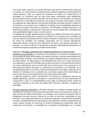42
Para ser de valor económico, los árboles GM tienen que ofrecer características únicas que
no pueden ser económicamente proporcionadas mediante programas convencionales de
mejora genética y que son capaces de compensar los costos en el desarrollo de la
tecnología. Los caracteres que han sido hasta ahora considerados para modificación
genética potencial de los árboles forestales son la resistencia a los herbicidas, la reducción
de la floración o esterilidad, la resistencia a los insectos y la química de la madera. Aunque
los programas de mejora genética convencional de árboles han podio introducir cambios en
la resistencia a los insectos y en la calidad de la madera, tienen posibilidades limitadas de
incorporar caracteres tales como la resistencia a los herbicidas, cambios específicos en la
química de la madera o reducción de la floración. Con las tecnologías GM, es probable que
estas posibilidades lleguen a estar a nuestro alcance.
La habilidad de manejar genéticamente las especies de árboles forestales tiene enormes
aplicaciones potenciales para la mejora de los árboles. En los últimos años ha habido una
serie de informes de expresión exitosa transitoria de genes introducidos en varios sistemas
de cultivo de eucaliptos. Sin embargo, comparados con las cosechas agronómicas,
importantes desde un punta de vista económico, los éxitos en las especies forestales son
limitados en lo que se refiere a la producción de plantas modificadas genéticamente y al
aislamiento de genes funcionales y económicamente útiles.
1.19.1.5.1 - Principales aplicaciones de la ingeniería genética en el campo forestal
Resistencia a los herbicidas. La resistencia a los herbicidas en los álamos es probablemente
la tecnología GM mejor desarrollada en los árboles forestales. La primera preocupación con
las plantas GM resistentes a los herbicidas es la evidencia del desarrollo de la resistencia en
las malas hierbas. El riesgo puede ser considerablemente menor en el sector forestal que
en la agricultura, ya que los herbicidas sólo se aplican durante un corto período de tiempo y
con menos aplicaciones, pues el control total de las malas hiervas no es necesario en las
plantaciones de árboles forestales. La introducción de resistencia a los herbicidas con la
tecnología GM puede ser una de las modificaciones genéticas más viables y aplicadas en los
árboles; sin embargo, sólo es probable para unas pocas especies bien desarrolladas en
ciertas situaciones, como en plantaciones intensivas de álamo para fibra.
La segunda cuestión se refiere naturalmente a los efectos en poblaciones silvestres de
árboles adyacentes o locales si se produce un cruzamiento (p.ej. en áreas importantes de
conservación in situ). Si la aceptabilidad de este riesgo es demasiado grande, puede ser
necesario incorporar en las líneas de árboles GM la floración reducida o transgenes de
esterilidad.
Floración reducida o esterilidad. La floración reducida en los árboles forestales puede ser
deseable para reorientar los productos de la fotosíntesis hacia la producción de madera, en
lugar de hacia los tejidos reproductivos. Sin embargo, como nuestro conocimiento sobre la
reasignación de estos recursos internos en un árbol no está bien cuantificado en este
momento, la principal justificación para una floración reducida o el desarrollo de esterilidad
es reducir considerablemente el flujo de genes a las poblaciones silvestres adyacentes de la
misma especie. Aunque se encuentran en marcha investigaciones importantes sobre los
mecanismos de floración, la estabilidad de la expresión esterilidad-gen con el tiempo
 