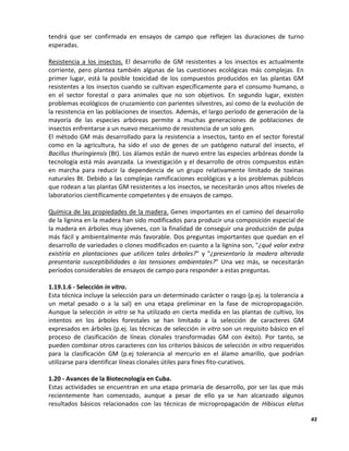 43
tendrá que ser confirmada en ensayos de campo que reflejen las duraciones de turno
esperadas.
Resistencia a los insectos. El desarrollo de GM resistentes a los insectos es actualmente
corriente, pero plantea también algunas de las cuestiones ecológicas más complejas. En
primer lugar, está la posible toxicidad de los compuestos producidos en las plantas GM
resistentes a los insectos cuando se cultivan específicamente para el consumo humano, o
en el sector forestal o para animales que no son objetivos. En segundo lugar, existen
problemas ecológicos de cruzamiento con parientes silvestres, así como de la evolución de
la resistencia en las poblaciones de insectos. Además, el largo período de generación de la
mayoría de las especies arbóreas permite a muchas generaciones de poblaciones de
insectos enfrentarse a un nuevo mecanismo de resistencia de un solo gen.
El método GM más desarrollado para la resistencia a insectos, tanto en el sector forestal
como en la agricultura, ha sido el uso de genes de un patógeno natural del insecto, el
Bacillus thuringiensis (Bt). Los álamos están de nuevo entre las especies arbóreas donde la
tecnología está más avanzada. La investigación y el desarrollo de otros compuestos están
en marcha para reducir la dependencia de un grupo relativamente limitado de toxinas
naturales Bt. Debido a las complejas ramificaciones ecológicas y a los problemas públicos
que rodean a las plantas GM resistentes a los insectos, se necesitarán unos altos niveles de
laboratorios científicamente competentes y de ensayos de campo.
Química de las propiedades de la madera. Genes importantes en el camino del desarrollo
de la lignina en la madera han sido modificados para producir una composición especial de
la madera en árboles muy jóvenes, con la finalidad de conseguir una producción de pulpa
más fácil y ambientalmente más favorable. Dos preguntas importantes que quedan en el
desarrollo de variedades o clones modificados en cuanto a la lignina son, "¿qué valor extra
existiría en plantaciones que utilicen tales árboles?" y "¿presentaría la madera alterada
presentaría susceptibilidades a las tensiones ambientales?" Una vez más, se necesitarán
períodos considerables de ensayos de campo para responder a estas preguntas.
1.19.1.6 - Selección in vitro.
Esta técnica incluye la selección para un determinado carácter o rasgo (p.ej. la tolerancia a
un metal pesado o a la sal) en una etapa preliminar en la fase de micropropagación.
Aunque la selección in vitro se ha utilizado en cierta medida en las plantas de cultivo, los
intentos en los árboles forestales se han limitado a la selección de caracteres GM
expresados en árboles (p.ej. las técnicas de selección in vitro son un requisito básico en el
proceso de clasificación de líneas clonales transformadas GM con éxito). Por tanto, se
pueden combinar otros caracteres con los criterios básicos de selección in vitro requeridos
para la clasificación GM (p.ej tolerancia al mercurio en el álamo amarillo, que podrían
utilizarse para identificar líneas clonales útiles para fines fito-curativos.
1.20 - Avances de la Biotecnología en Cuba.
Estas actividades se encuentran en una etapa primaria de desarrollo, por ser las que más
recientemente han comenzado, aunque a pesar de ello ya se han alcanzado algunos
resultados básicos relacionados con las técnicas de micropropagación de Hibiscus elatus
 