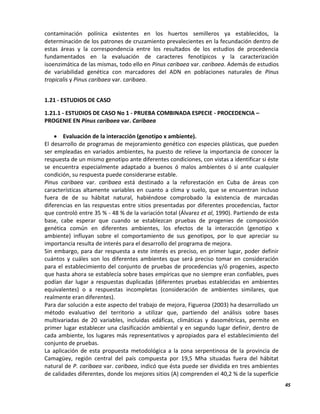 45
contaminación polínica existentes en los huertos semilleros ya establecidos, la
determinación de los patrones de cruzamiento prevalecientes en la fecundación dentro de
estas áreas y la correspondencia entre los resultados de los estudios de procedencia
fundamentados en la evaluación de caracteres fenotípicos y la caracterización
isoenzimática de las mismas, todo ello en Pinus caribaea var. caribaea. Además de estudios
de variabilidad genética con marcadores del ADN en poblaciones naturales de Pinus
tropicalis y Pinus caribaea var. caribaea.
1.21 - ESTUDIOS DE CASO
1.21.1 - ESTUDIOS DE CASO No 1 - PRUEBA COMBINADA ESPECIE - PROCEDENCIA –
PROGENIE EN Pinus caribaea var. Caribaea
 Evaluación de la interacción (genotipo x ambiente).
El desarrollo de programas de mejoramiento genético con especies plásticas, que pueden
ser empleadas en variados ambientes, ha puesto de relieve la importancia de conocer la
respuesta de un mismo genotipo ante diferentes condiciones, con vistas a identificar si éste
se encuentra especialmente adaptado a buenos ó malos ambientes ó si ante cualquier
condición, su respuesta puede considerarse estable.
Pinus caribaea var. caribaea está destinado a la reforestación en Cuba de áreas con
características altamente variables en cuanto a clima y suelo, que se encuentran incluso
fuera de de su hábitat natural, habiéndose comprobado la existencia de marcadas
diferencias en las respuestas entre sitios presentadas por diferentes procedencias, factor
que controló entre 35 % - 48 % de la variación total (Álvarez et al, 1990). Partiendo de esta
base, cabe esperar que cuando se establezcan pruebas de progenies de composición
genética común en diferentes ambientes, los efectos de la interacción (genotipo x
ambiente) influyan sobre el comportamiento de sus genotipos, por lo que apreciar su
importancia resulta de interés para el desarrollo del programa de mejora.
Sin embargo, para dar respuesta a este interés es preciso, en primer lugar, poder definir
cuántos y cuáles son los diferentes ambientes que será preciso tomar en consideración
para el establecimiento del conjunto de pruebas de procedencias y/ó progenies, aspecto
que hasta ahora se establecía sobre bases empíricas que no siempre eran confiables, pues
podían dar lugar a respuestas duplicadas (diferentes pruebas establecidas en ambientes
equivalentes) o a respuestas incompletas (consideración de ambientes similares, que
realmente eran diferentes).
Para dar solución a este aspecto del trabajo de mejora, Figueroa (2003) ha desarrollado un
método evaluativo del territorio a utilizar que, partiendo del análisis sobre bases
multivariadas de 20 variables, incluidas edáficas, climáticas y dasométricas, permite en
primer lugar establecer una clasificación ambiental y en segundo lugar definir, dentro de
cada ambiente, los lugares más representativos y apropiados para el establecimiento del
conjunto de pruebas.
La aplicación de esta propuesta metodológica a la zona serpentinosa de la provincia de
Camagüey, región central del país compuesta por 19,5 Mha situadas fuera del hábitat
natural de P. caribaea var. caribaea, indicó que ésta puede ser dividida en tres ambientes
de calidades diferentes, donde los mejores sitios (A) comprenden el 40,2 % de la superficie
 